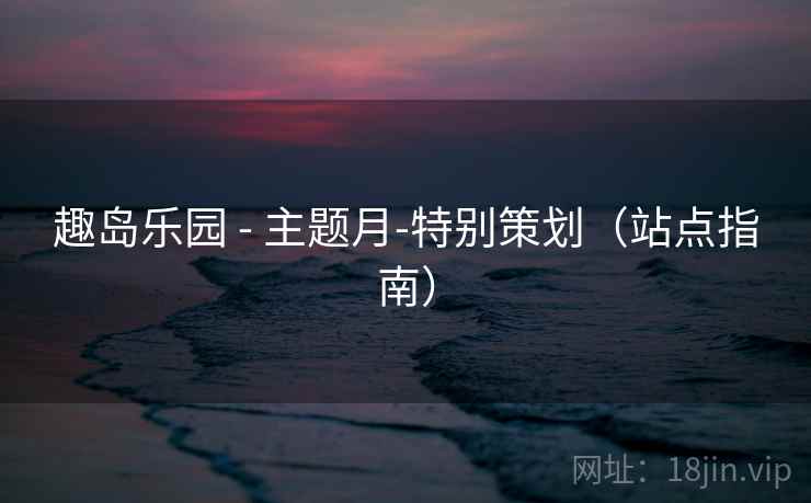 趣岛乐园 - 主题月-特别策划(站点指南)