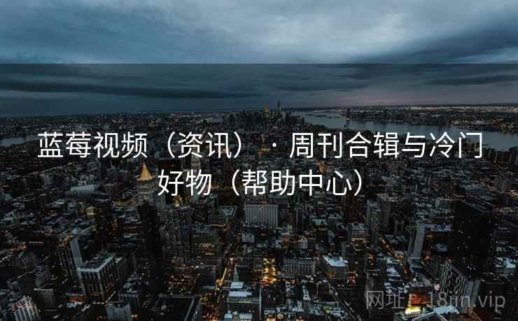 蓝莓视频(资讯) · 周刊合辑与冷门好物(帮助中心)