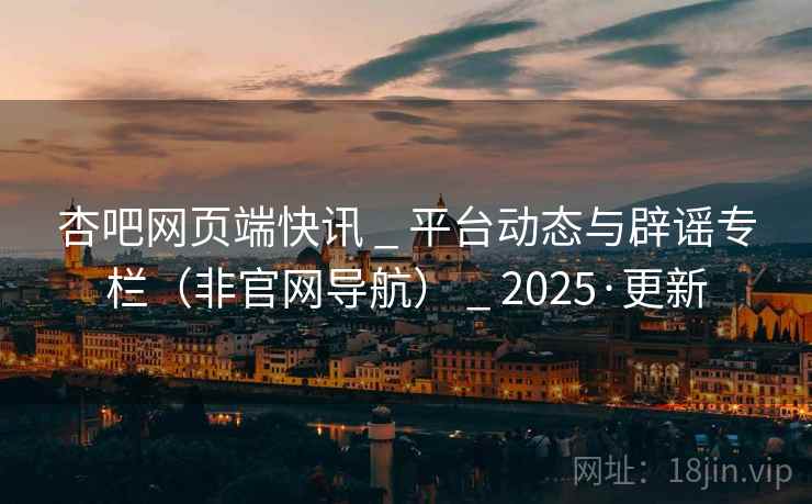 杏吧网页端快讯 _ 平台动态与辟谣专栏(非官网导航) _ 2025·更新