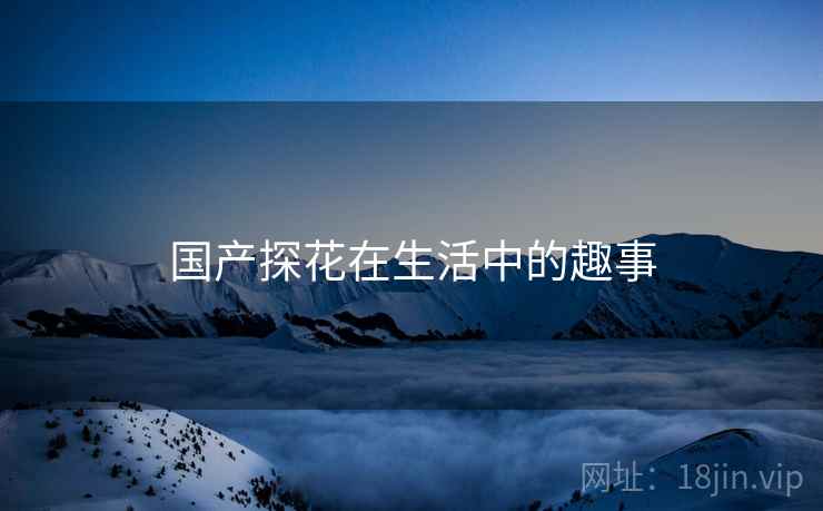 国产探花在生活中的趣事